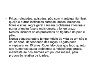• Fritos, refogados, guisados, pão com manteiga, fiambre,
queijo e outros lacticínios curados, doces, bolachas,
bolos e afins, regra geral causam problemas intestinais
numa primeira fase e mais gerais, a longo prazo.
Nestes, incluem-se os problemas de fígado e de pele e
pêlo.
Nunca esqueça que o tempo médio de vida de um cão é
de 12 anos, dependendo das raças. O gato pode
ultrapassar os 15 anos. Quer isto dizer que tudo quanto
aos humanos causa problemas a médio/longo prazo,
manifesta-se nos animais em poucos meses, pela
proporção relativa de idades.

 