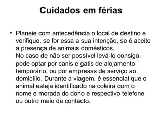 Cuidados em férias
• Planeie com antecedência o local de destino e
verifique, se for essa a sua intenção, se é aceite
a presença de animais domésticos.
No caso de não ser possível levá-lo consigo,
pode optar por canis e gatis de alojamento
temporário, ou por empresas de serviço ao
domicílio. Durante a viagem, é essencial que o
animal esteja identificado na coleira com o
nome e morada do dono e respectivo telefone
ou outro meio de contacto.

 