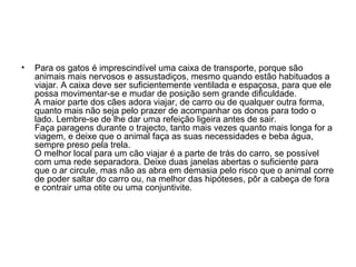 •

Para os gatos é imprescindível uma caixa de transporte, porque são
animais mais nervosos e assustadiços, mesmo quando estão habituados a
viajar. A caixa deve ser suficientemente ventilada e espaçosa, para que ele
possa movimentar-se e mudar de posição sem grande dificuldade.
A maior parte dos cães adora viajar, de carro ou de qualquer outra forma,
quanto mais não seja pelo prazer de acompanhar os donos para todo o
lado. Lembre-se de lhe dar uma refeição ligeira antes de sair.
Faça paragens durante o trajecto, tanto mais vezes quanto mais longa for a
viagem, e deixe que o animal faça as suas necessidades e beba água,
sempre preso pela trela.
O melhor local para um cão viajar é a parte de trás do carro, se possível
com uma rede separadora. Deixe duas janelas abertas o suficiente para
que o ar circule, mas não as abra em demasia pelo risco que o animal corre
de poder saltar do carro ou, na melhor das hipóteses, pôr a cabeça de fora
e contrair uma otite ou uma conjuntivite.

 