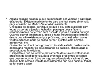 •

Alguns animais enjoam, o que se manifesta por vómitos e salivação
exagerada. Existem medicamentos para atenuar esses sintomas;
peça conselho ao Médico Veterinário assistente.
Chegados ao destino, certifique-se que o seu gato é alojado com
todas as portas e janelas fechadas, para que possa fazer o
reconhecimento do terreno sem risco de ir para a estrada ou fugir.
Quando estiver ambientado, deixe-o fazer incursões pelo exterior,
desde que não existam perigos próximos, como estradas, zonas
verdes extensas onde se possa perder, quintais com animais
agressivos, etc.
O seu cão partilhará consigo o novo local de estada, bastando-lhe
continuar a respeitar os seus horários de passeio, alimentação e
necessidades fisiológicas.
É importante que se informe previamente das clínicas veterinárias
próximas do local de férias, para eventuais problemas de saúde
que possam ocorrer. Leve consigo a caderneta de vacinas do seu
animal, bem como a lista de medicamentos que seja habitual tomar,
se for esse o caso

 
