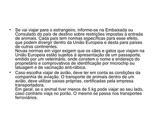 •

Se vai viajar para o estrangeiro, informe-se na Embaixada ou
Consulado do país de destino sobre restrições impostas à entrada
de animais. Cada país tem normas específicas para esse efeito,
que podem divergir dentro da União Europeia e desta para países
de outros continentes.
Novas normas em vigor exigem que os cães e gatos que viajam na
União Europeia estão sujeitos à apresentação de um passaporte,
emitido por um veterinário, onde constem o nome e endereço do
proprietário e comprovativos de identificação por microchip ou
tatuagem e de vacinação anti-rábica.
• Caso escolha viajar de avião, deve ter em conta as condições da
companhia de aviação. O transporte de animais dentro de um
avião, deve utilizar caixas próprias, certificadas pela empresa
transportadora.
Em geral, se o animal tiver menos de 5 kg pode viajar ao seu lado,
caso contrário viaja no porão. O mesmo se passa nos transportes
ferroviários.

 