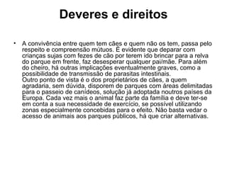 Deveres e direitos
•

A convivência entre quem tem cães e quem não os tem, passa pelo
respeito e compreensão mútuos. É evidente que deparar com
crianças sujas com fezes de cão por terem ido brincar para a relva
do parque em frente, faz desesperar qualquer pai/mãe. Para além
do cheiro, há outras implicações eventualmente graves, como a
possibilidade de transmissão de parasitas intestinais.
Outro ponto de vista é o dos proprietários de cães, a quem
agradaria, sem dúvida, disporem de parques com áreas delimitadas
para o passeio de canídeos, solução já adoptada noutros países da
Europa. Cada vez mais o animal faz parte da família e deve ter-se
em conta a sua necessidade de exercício, se possível utilizando
zonas especialmente concebidas para o efeito. Não basta vedar o
acesso de animais aos parques públicos, há que criar alternativas.

 