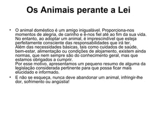 Os Animais perante a Lei
•

O animal doméstico é um amigo inigualável. Proporciona-nos
momentos de alegria, de carinho e é-nos fiel até ao fim da sua vida.
No entanto, ao adoptar um animal, é imprescindível que esteja
perfeitamente consciente das responsabilidades que irá ter.
Além das necessidades básicas, tais como cuidados de saúde,
bem-estar, alimentação ou condições de alojamento, existem ainda
normas, que nem sempre são do conhecimento geral, mas que
estamos obrigados a cumprir.
Por esse motivo, apresentamos um pequeno resumo de alguma da
legislação considerada pertinente para que possa ficar mais
elucidado e informado.
• E não se esqueça, nunca deve abandonar um animal, infringir-lhe
dor, sofrimento ou angústia!

 