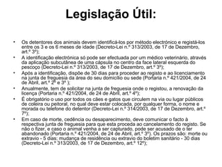 Legislação Útil:
•
•
•
•
•

•

Os detentores dos animais devem identificá-los por método electrónico e registá-los
entre os 3 e os 6 meses de idade (Decreto-Lei n.º 313/2003, de 17 de Dezembro,
art.º 3º);
A identificação electrónica só pode ser efectuada por um médico veterinário, através
da aplicação subcutânea de uma cápsula no centro da face lateral esquerda do
pescoço (Decreto-Lei n.º 313/2003, de 17 de Dezembro, art.º 3º);
Após a identificação, dispõe de 30 dias para proceder ao registo e ao licenciamento
na junta de freguesia da área do seu domicílio ou sede (Portaria n.º 421/2004, de 24
de Abril, art.º 2º e 3º );
Anualmente, tem de solicitar na junta de freguesia onde o registou, a renovação da
licença (Portaria n.º 421/2004, de 24 de Abril, art.º 4º);
É obrigatório o uso por todos os cães e gatos que circulem na via ou lugar públicos
de coleira ou peitoral, no qual deve estar colocada, por qualquer forma, o nome e
morada ou telefone do detentor (Decreto-Lei n.º 314/2003, de 17 de Dezembro, art.º
7º);
Em caso de morte, cedência ou desaparecimento, deve comunicar o facto à
respectiva junta de freguesia para que esta proceda ao cancelamento do registo. Se
não o fizer, e caso o animal venha a ser capturado, pode ser acusado de o ter
abandonado (Portaria n.º 421/2004, de 24 de Abril, art.º 3º). Os prazos são: morte ou
extravio - 5 dias; mudança de residência ou extravio do boletim sanitário - 30 dias
(Decreto-Lei n.º 313/2003, de 17 de Dezembro, art.º 12º);

 