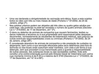 •
•
•

•

Uma vez declarada a obrigatoriedade da vacinação anti-rábica, ficam a esta sujeitos
todos os cães com três ou mais meses de idade (Portaria n.º 81/2002, de 24 de
Janeiro, artigo 2º);
Nos prédios urbanos podem ser alojados até três cães ou quatro gatos adultos por
cada fogo, não podendo no total ser excedido o número de quatro animais (DecretoLei n.º 314/2003, de 17 de Dezembro, art.º 3º);
O dono ou detentor de animais de companhia que causem ferimentos, lesões ou
danos materiais a terceiros ou à sua propriedade será responsável pelas despesas
decorrentes, nomeadamente as resultantes de tratamentos médicos, sem prejuízo de
outras eventuais responsabilidades cíveis ou criminais (Portaria n.º 81/2002, de 24
de Janeiro, artigo 29º);
É considerado abandono de animais de companhia a não prestação de cuidados no
alojamento, bem como a sua remoção efectuada pelos seus detentores para fora do
domicílio ou dos locais onde costumam estar mantidos, com vista a pôr termo à sua
detenção, sem que procedam à sua transmissão para a guarda e responsabilidade
de outras pessoas, das autarquias locais ou das sociedades zoófilas. Este acto
constitui uma contra-ordenação punível pelo Director-Geral de Veterinária com coima
cujo montante mínimo é de € 25 e o máximo de € 3740 (Decreto-Lei n.º 315/2003, de
17 de Dezembro, art.º 6.º-A e 68º).

 