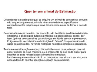 Quer ter um animal de Estimação
Dependendo da razão pela qual se adquire um animal de companhia, convém
não esquecer que estes animais têm características específicas e
comportamentos próprios que deve ter em conta antes de tomar a decisão
final.
Determinadas raças de cães, por exemplo, são benéficas ao desenvolvimento
emocional e psicológico durante a infância e a adolescência, sendo, por
isso, óptimas companheiras para crianças em idade escolar e pré-escolar.
É, igualmente, reconhecida a diminuição do "stress" dos proprietários de
gatos ao acariciá-los, havendo melhorias no débito cardíaco e circulatório.
Tenha em consideração o espaço disponível em sua casa, o tempo que vai
poder dedicar ao novo membro, ou o orçamento de que pode dispor para
suportar as suas necessidades alimentares e médicas.
Lembre-se que um animal não é um brinquedo, mas sim um ser vivo, com
necessidade de carinho, atenção e espaço para exercício.

 