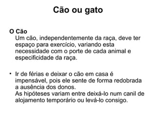 Cão ou gato
O Cão
Um cão, independentemente da raça, deve ter
espaço para exercício, variando esta
necessidade com o porte de cada animal e
especificidade da raça.
• Ir de férias e deixar o cão em casa é
impensável, pois ele sente de forma redobrada
a ausência dos donos.
As hipóteses variam entre deixá-lo num canil de
alojamento temporário ou levá-lo consigo.

 