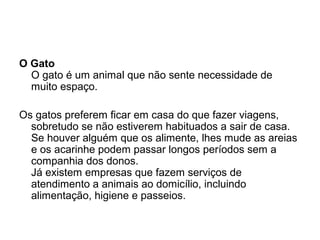 O Gato
O gato é um animal que não sente necessidade de
muito espaço.
Os gatos preferem ficar em casa do que fazer viagens,
sobretudo se não estiverem habituados a sair de casa.
Se houver alguém que os alimente, lhes mude as areias
e os acarinhe podem passar longos períodos sem a
companhia dos donos.
Já existem empresas que fazem serviços de
atendimento a animais ao domicílio, incluindo
alimentação, higiene e passeios.

 