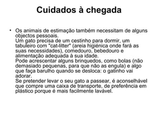 Cuidados à chegada
• Os animais de estimação também necessitam de alguns
objectos pessoais.
Um gato precisa de um cestinho para dormir, um
tabuleiro com "cat-litter" (areia higiénica onde fará as
suas necessidades), comedouro, bebedouro e
alimentação adequada à sua idade.
Pode acrescentar alguns brinquedos, como bolas (não
demasiado pequenas, para que não as engula) e algo
que faça barulho quando se desloca: o gatinho vai
adorar.
Se pretender levar o seu gato a passear, é aconselhável
que compre uma caixa de transporte, de preferência em
plástico porque é mais facilmente lavável.

 
