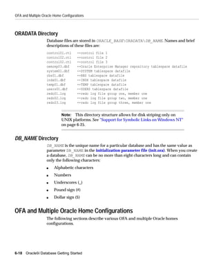 OFA and Multiple Oracle Home Configurations



ORADATA Directory
                   Database files are stored in ORACLE_BASEORADATADB_NAME. Names and brief
                   descriptions of these files are:
                   control01.ctl      --control file 1
                   control02.ctl      --control file 2
                   control02.ctl      --control file 3
                   oemrep03.dbf       --Oracle Enterprise Manager repository tablespace datafile
                   system01.dbf       --SYSTEM tablespace datafile
                   rbs01.dbf          --RBS tablespace datafile
                   indx01.dbf         --INDX tablespace datafile
                   temp01.dbf         --TEMP tablespace datafile
                   users01.dbf        --USERS tablespace datafile
                   redo01.log         --redo log file group one, member one
                   redo02.log         --redo log file group two, member one
                   redo03.log         --redo log file group three, member one


                             Note: This directory structure allows for disk striping only on
                             UNIX platforms. See "Support for Symbolic Links on Windows NT"
                             on page 6-25.


DB_NAME Directory
                   DB_NAME is the unique name for a particular database and has the same value as
                   parameter DB_NAME in the initialization parameter file (init.ora). When you create
                   a database, DB_NAME can be no more than eight characters long and can contain
                   only the following characters:
                   s    Alphabetic characters
                   s    Numbers
                   s    Underscores (_)
                   s    Pound sign (#)
                   s    Dollar sign ($)


OFA and Multiple Oracle Home Configurations
                   The following sections describe various OFA and multiple Oracle homes
                   configurations.




6-18   Oracle9i Database Getting Started
 