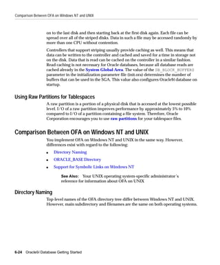 Comparison Between OFA on Windows NT and UNIX



                   on to the last disk and then starting back at the first disk again. Each file can be
                   spread over all of the striped disks. Data in such a file may be accessed randomly by
                   more than one CPU without contention.
                   Controllers that support striping usually provide caching as well. This means that
                   data can be written to the controller and cached and saved for a time in storage not
                   on the disk. Data that is read can be cached on the controller in a similar fashion.
                   Read caching is not necessary for Oracle databases, because all database reads are
                   cached already in the System Global Area. The value of the DB_BLOCK_BUFFERS
                   parameter in the initialization parameter file (init.ora) determines the number of
                   buffers that can be used in the SGA. This value also configures Oracle9i database on
                   startup.


Using Raw Partitions for Tablespaces
                   A raw partition is a portion of a physical disk that is accessed at the lowest possible
                   level. I/O of a raw partition improves performance by approximately 5% to 10%
                   compared to I/O of a partition containing a file system. Therefore, Oracle
                   Corporation encourages you to use raw partitions for your tablespace files.


Comparison Between OFA on Windows NT and UNIX
                   You implement OFA on Windows NT and UNIX in the same way. However,
                   differences exist with regard to the following:
                   s   Directory Naming
                   s   ORACLE_BASE Directory
                   s   Support for Symbolic Links on Windows NT

                           See Also: Your UNIX operating system-specific administrator’s
                           reference for information about OFA on UNIX

Directory Naming
                   Top-level names of the OFA directory tree differ between Windows NT and UNIX.
                   However, main subdirectory and filenames are the same on both operating systems.




6-24   Oracle9i Database Getting Started
 