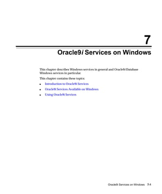 7
             Oracle9i Services on Windows

This chapter describes Windows services in general and Oracle9i Database
Windows services in particular.
This chapter contains these topics:
s   Introduction to Oracle9i Services
s   Oracle9i Services Available on Windows
s   Using Oracle9i Services




                                                 Oracle9i Services on Windows   7-1
 