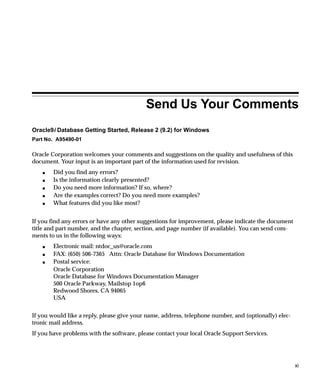 Send Us Your Comments
Oracle9i Database Getting Started, Release 2 (9.2) for Windows
Part No. A95490-01

Oracle Corporation welcomes your comments and suggestions on the quality and usefulness of this
document. Your input is an important part of the information used for revision.
    s   Did you find any errors?
    s   Is the information clearly presented?
    s   Do you need more information? If so, where?
    s   Are the examples correct? Do you need more examples?
    s   What features did you like most?


If you find any errors or have any other suggestions for improvement, please indicate the document
title and part number, and the chapter, section, and page number (if available). You can send com-
ments to us in the following ways:
    s   Electronic mail: ntdoc_us@oracle.com
    s   FAX: (650) 506-7365 Attn: Oracle Database for Windows Documentation
    s   Postal service:
        Oracle Corporation
        Oracle Database for Windows Documentation Manager
        500 Oracle Parkway, Mailstop 1op6
        Redwood Shores, CA 94065
        USA


If you would like a reply, please give your name, address, telephone number, and (optionally) elec-
tronic mail address.
If you have problems with the software, please contact your local Oracle Support Services.




                                                                                                      xi
 
