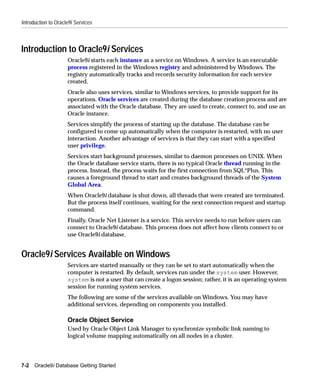 Introduction to Oracle9i Services



Introduction to Oracle9i Services
                     Oracle9i starts each instance as a service on Windows. A service is an executable
                     process registered in the Windows registry and administered by Windows. The
                     registry automatically tracks and records security information for each service
                     created.
                     Oracle also uses services, similar to Windows services, to provide support for its
                     operations. Oracle services are created during the database creation process and are
                     associated with the Oracle database. They are used to create, connect to, and use an
                     Oracle instance.
                     Services simplify the process of starting up the database. The database can be
                     configured to come up automatically when the computer is restarted, with no user
                     interaction. Another advantage of services is that they can start with a specified
                     user privilege.
                     Services start background processes, similar to daemon processes on UNIX. When
                     the Oracle database service starts, there is no typical Oracle thread running in the
                     process. Instead, the process waits for the first connection from SQL*Plus. This
                     causes a foreground thread to start and creates background threads of the System
                     Global Area.
                     When Oracle9i database is shut down, all threads that were created are terminated.
                     But the process itself continues, waiting for the next connection request and startup
                     command.
                     Finally, Oracle Net Listener is a service. This service needs to run before users can
                     connect to Oracle9i database. This process does not affect how clients connect to or
                     use Oracle9i database.


Oracle9i Services Available on Windows
                     Services are started manually or they can be set to start automatically when the
                     computer is restarted. By default, services run under the system user. However,
                     system is not a user that can create a logon session; rather, it is an operating system
                     session for running system services.
                     The following are some of the services available on Windows. You may have
                     additional services, depending on components you installed.

                     Oracle Object Service
                     Used by Oracle Object Link Manager to synchronize symbolic link naming to
                     logical volume mapping automatically on all nodes in a cluster.



7-2   Oracle9i Database Getting Started
 