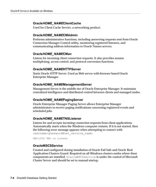 Oracle9i Services Available on Windows



                    OracleHOME_NAMEClientCache
                    Used for Client Cache Service, a networking product.

                    OracleHOME_NAMECMAdmin
                    Performs administrative functions, including answering requests sent from Oracle
                    Connection Manager Control utility, monitoring registered listeners, and
                    communicating address information to Oracle Names servers.

                    OracleHOME_NAMECMan
                    Listens for incoming client connection requests. It also provides session
                    multiplexing, access control, and protocol conversion functions.

                    OracleHOME_NAMEHTTPServer
                    Starts Oracle HTTP Server. Used as Web server with browser-based Oracle
                    Enterprise Manager.

                    OracleHOME_NAMEManagementServer
                    Management Server is the middle tier of Oracle Enterprise Manager. It maintains
                    centralized intelligence and distributed control between clients and managed nodes.

                    OracleHOME_NAMEPagingServer
                    Oracle Enterprise Manager Paging Server allows Enterprise Manager
                    administrators to receive paging notifications concerning registered events and
                    scheduled jobs.

                    OracleHOME_NAMETNSListener
                    Listens for and accepts incoming connection requests from client applications.
                    Automatically starts when the Windows computer restarts. If it is not started, then
                    the following error message appears when attempting to connect with
                    username/password@net_service_name:
                    ORA-12541 TNS: no listener

                    OracleMSCSService
                    Created and configured during installation of Oracle Fail Safe and Oracle Real
                    Application Clusters Guard. Required on all Windows clusters nodes where these
                    components are installed. OracleMSCSService is under the control of Microsoft
                    Cluster Server and should be set to manual startup.




7-4   Oracle9i Database Getting Started
 