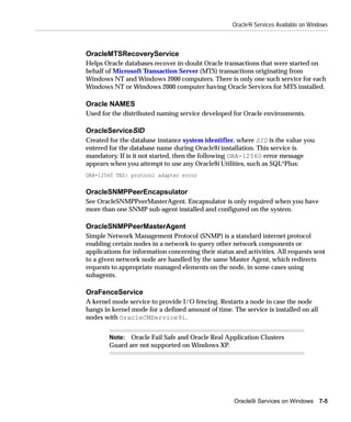 Oracle9i Services Available on Windows



OracleMTSRecoveryService
Helps Oracle databases recover in-doubt Oracle transactions that were started on
behalf of Microsoft Transaction Server (MTS) transactions originating from
Windows NT and Windows 2000 computers. There is only one such service for each
Windows NT or Windows 2000 computer having Oracle Services for MTS installed.

Oracle NAMES
Used for the distributed naming service developed for Oracle environments.

OracleServiceSID
Created for the database instance system identifier, where SID is the value you
entered for the database name during Oracle9i installation. This service is
mandatory. If is it not started, then the following ORA-12560 error message
appears when you attempt to use any Oracle9i Utilities, such as SQL*Plus:
ORA-12560 TNS: protocol adapter error

OracleSNMPPeerEncapsulator
See OracleSNMPPeerMasterAgent. Encapsulator is only required when you have
more than one SNMP sub-agent installed and configured on the system.

OracleSNMPPeerMasterAgent
Simple Network Management Protocol (SNMP) is a standard internet protocol
enabling certain nodes in a network to query other network components or
applications for information concerning their status and activities. All requests sent
to a given network node are handled by the same Master Agent, which redirects
requests to appropriate managed elements on the node, in some cases using
subagents.

OraFenceService
A kernel mode service to provide I/O fencing. Restarts a node in case the node
hangs in kernel mode for a defined amount of time. The service is installed on all
nodes with OracleCMService9i.


        Note: Oracle Fail Safe and Oracle Real Application Clusters
        Guard are not supported on Windows XP.




                                                     Oracle9i Services on Windows     7-5
 