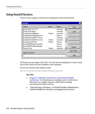 Using Oracle9i Services



Using Oracle9i Services
                    Oracle services appear in the Services dialog box of the Control Panel:




                    All Oracle services begin with "Ora". Use the Services dialog box to start or stop
                    each of the Oracle services available on the computer.
                    Services are found in the registry under:
                    HKEY_LOCAL_MACHINESYSTEMCURRENTCONTROLSETSERVICES.

                            See Also:
                            s   Chapter 6, "Multiple Oracle Homes and Optimal Flexible
                                Architecture" for information on multiple, active Oracle home
                                directories on a single computer, which affects naming
                                conventions for Oracle services
                            s   "Administering a Database", in Oracle9i Database Administrator’s
                                Guide for Windows for details on managing Oracle services




7-6   Oracle9i Database Getting Started
 