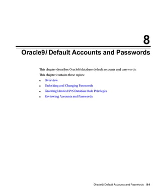 8
Oracle9i Default Accounts and Passwords

     This chapter describes Oracle9i database default accounts and passwords.
     This chapter contains these topics:
     s   Overview
     s   Unlocking and Changing Passwords
     s   Granting Limited SYS Database Role Privileges
     s   Reviewing Accounts and Passwords




                                             Oracle9i Default Accounts and Passwords   8-1
 
