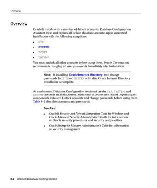 Overview



Overview
                   Oracle9i installs with a number of default accounts. Database Configuration
                   Assistant locks and expires all default database accounts upon successful
                   installation with the following exceptions:
                   s   SYS
                   s   SYSTEM
                   s   SCOTT
                   s   DBSNMP
                   You must unlock all other accounts before using them. Oracle Corporation
                   recommends changing all user passwords immediately after installation.


                             Note: If installing Oracle Internet Directory, then change
                             passwords for SYS and SYSTEM only after Oracle Internet Directory
                             installation is complete.


                   At a minimum, Database Configuration Assistant creates SYS, SYSTEM, and
                   DBSNMP accounts in all databases. Additional accounts are created depending on
                   components installed. Unlock accounts and change passwords before using them.
                   Table 8–2 describes accounts and passwords.

                             See Also:
                             s   Oracle9i Security and Network Integration Guide for Windows and
                                 Oracle Advanced Security Administrator’s Guide for information
                                 on Oracle security procedures and security best practices
                             s   Oracle Enterprise Manager Administrator’s Guide for information
                                 on security management




8-2   Oracle9i Database Getting Started
 