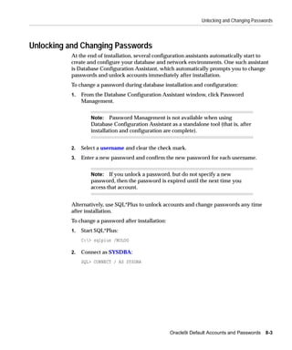Unlocking and Changing Passwords




Unlocking and Changing Passwords
          At the end of installation, several configuration assistants automatically start to
          create and configure your database and network environments. One such assistant
          is Database Configuration Assistant, which automatically prompts you to change
          passwords and unlock accounts immediately after installation.
          To change a password during database installation and configuration:
          1.   From the Database Configuration Assistant window, click Password
               Management.


                  Note: Password Management is not available when using
                  Database Configuration Assistant as a standalone tool (that is, after
                  installation and configuration are complete).


          2.   Select a username and clear the check mark.
          3.   Enter a new password and confirm the new password for each username.


                  Note: If you unlock a password, but do not specify a new
                  password, then the password is expired until the next time you
                  access that account.


          Alternatively, use SQL*Plus to unlock accounts and change passwords any time
          after installation.
          To change a password after installation:
          1.   Start SQL*Plus:
               C:> sqlplus /NOLOG

          2.   Connect as SYSDBA:
               SQL> CONNECT / AS SYSDBA




                                                     Oracle9i Default Accounts and Passwords   8-3
 