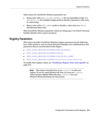 Registry Parameters



           Value classes for Oracle9i for Windows parameters are:
           s   String value with a REG_SZ, REG_EXPAND_SZ (for an expandable string), or a
               REG_MULTI_SZ (for multiple strings) prefix to identify a parameter value entry
               as a data string
           s   Binary value with a REG_DWORD prefix to identify a value entry as a dword
               (hexadecimal data) entry
           Most Oracle9i for Windows parameter values are string types. Use Oracle Universal
           Installer defaults when a type is not given.


Registry Parameters
           This section describes Oracle9i for Windows registry parameters for the following
           keys. Other products, such as Oracle Enterprise Manager, have additional keys and
           parameters that are not described in this chapter.
           s   HKEY_LOCAL_MACHINESOFTWAREORACLEHOMEID
           s   HKEY_LOCAL_MACHINESOFTWAREORACLE
           s   HKEY_LOCAL_MACHINESOFTWAREORACLEALL_HOMES
           s   HKEY_LOCAL_MACHINESYSTEMCurrentControlSetServices
           To modify these registry values, see "Modifying a Registry Value with regedt32" on
           page 9-14.


                   Note: This chapter describes how to use regedt32 to edit your
                   registry. If you are using Windows 98, then you must use regedit,
                   which operates slightly differently than regedt32. See your
                   Windows 98 documentation for instructions.




                                                   Configuration Parameters and the Registry   9-3
 