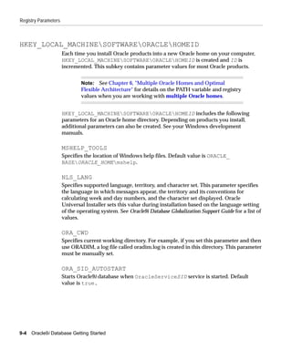 Registry Parameters



HKEY_LOCAL_MACHINESOFTWAREORACLEHOMEID
                      Each time you install Oracle products into a new Oracle home on your computer,
                      HKEY_LOCAL_MACHINESOFTWAREORACLEHOMEID is created and ID is
                      incremented. This subkey contains parameter values for most Oracle products.


                              Note: See Chapter 6, "Multiple Oracle Homes and Optimal
                              Flexible Architecture" for details on the PATH variable and registry
                              values when you are working with multiple Oracle homes.


                      HKEY_LOCAL_MACHINESOFTWAREORACLEHOMEID includes the following
                      parameters for an Oracle home directory. Depending on products you install,
                      additional parameters can also be created. See your Windows development
                      manuals.

                      MSHELP_TOOLS
                      Specifies the location of Windows help files. Default value is ORACLE_
                      BASEORACLE_HOMEmshelp.

                      NLS_LANG
                      Specifies supported language, territory, and character set. This parameter specifies
                      the language in which messages appear, the territory and its conventions for
                      calculating week and day numbers, and the character set displayed. Oracle
                      Universal Installer sets this value during installation based on the language setting
                      of the operating system. See Oracle9i Database Globalization Support Guide for a list of
                      values.

                      ORA_CWD
                      Specifies current working directory. For example, if you set this parameter and then
                      use ORADIM, a log file called oradim.log is created in this directory. This parameter
                      must be manually set.

                      ORA_SID_AUTOSTART
                      Starts Oracle9i database when OracleServiceSID service is started. Default
                      value is true.




9-4   Oracle9i Database Getting Started
 