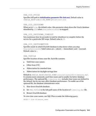 Registry Parameters



ORA_SID_PFILE
Specifies full path to initialization parameter file (init.ora). Default value is
ORACLE_BASEadminDB_NAMEpfileinit.ora

ORA_SID_SHUTDOWN
When set to true, the default value, this parameter shuts down the Oracle database
identified by SID when OracleServiceSID is stopped.

ORA_SID_SHUTDOWN_TIMEOUT
Sets maximum time (in seconds) to wait for shutdown to complete before the
service for a particular SID stops. Default value is 30.

ORA_SID_SHUTDOWNTYPE
Specifies mode in which Oracle9i database is shut down when you stop
OracleServiceSID. Valid values are a (abort), i (immediate), and n (normal).
Default value is i.

ORA_TZFILE
Specifies location of time zone file. Each file contains:
s    Valid time zone names
s    Offset from UTC
s    Abbreviation for standard time
s    Abbreviation for daylight savings time
Default is ORACLE_BASEORACLE_HOMEoracorezoneinfotimezone.dat.
It contains most commonly used time zones and is smaller for better database
performance. The optional file, timezlrg.dat, includes time zones not defined in
the default; but its use may affect database performance. To enable use of the
optional file, the database administrator must:
1.   Shut down Oracle9i database.
2.   Set ORA_TZFILE to the full path name of the location of timezlrg.dat file.
3.   Restart Oracle9i database.
To view time zone names, use SQL*Plus to make the following query:
SELECT * from v$timezone_names




                                           Configuration Parameters and the Registry   9-5
 