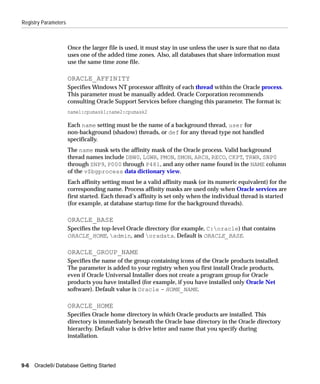 Registry Parameters



                      Once the larger file is used, it must stay in use unless the user is sure that no data
                      uses one of the added time zones. Also, all databases that share information must
                      use the same time zone file.

                      ORACLE_AFFINITY
                      Specifies Windows NT processor affinity of each thread within the Oracle process.
                      This parameter must be manually added. Oracle Corporation recommends
                      consulting Oracle Support Services before changing this parameter. The format is:
                      name1:cpumask1;name2:cpumask2

                      Each name setting must be the name of a background thread, user for
                      non-background (shadow) threads, or def for any thread type not handled
                      specifically.
                      The name mask sets the affinity mask of the Oracle process. Valid background
                      thread names include DBW0, LGWR, PMON, SMON, ARCH, RECO, CKPT, TRWR, SNP0
                      through SNP9, P000 through P481, and any other name found in the NAME column
                      of the v$bgprocess data dictionary view.
                      Each affinity setting must be a valid affinity mask (or its numeric equivalent) for the
                      corresponding name. Process affinity masks are used only when Oracle services are
                      first started. Each thread’s affinity is set only when the individual thread is started
                      (for example, at database startup time for the background threads).

                      ORACLE_BASE
                      Specifies the top-level Oracle directory (for example, C:oracle) that contains
                      ORACLE_HOME, admin, and oradata. Default is ORACLE_BASE.

                      ORACLE_GROUP_NAME
                      Specifies the name of the group containing icons of the Oracle products installed.
                      The parameter is added to your registry when you first install Oracle products,
                      even if Oracle Universal Installer does not create a program group for Oracle
                      products you have installed (for example, if you have installed only Oracle Net
                      software). Default value is Oracle - HOME_NAME.

                      ORACLE_HOME
                      Specifies Oracle home directory in which Oracle products are installed. This
                      directory is immediately beneath the Oracle base directory in the Oracle directory
                      hierarchy. Default value is drive letter and name that you specify during
                      installation.



9-6   Oracle9i Database Getting Started
 