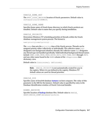 Registry Parameters



ORACLE_HOME_KEY
The HKEY_LOCAL_MACHINE location of Oracle parameters. Default value is
softwareoracleHOMEID.

ORACLE_HOME_NAME
Specifies home name of Oracle home directory in which Oracle products are
installed. Default value is name that you specify during installation.

ORACLE_PRIORITY
Determines Windows NT scheduling priorities of threads within the Oracle
database management system process. The format is:
name1:priority1;name2:priority2 . . .

The name class sets the priority class of the Oracle process. Threads can be
assigned priority either collectively or individually. The collective name user
designates non-background (shadow) threads; the collective name def designates
any thread type not handled specifically. Valid individual background thread names
include DBW0, LGWR, PMON, SMON, ARCH0, RECO, CKPT, TRWR, SNP0 through SNP9,
and any other name found in the NAME column of the v$bgprocess data
dictionary view.
Default value is class:normal; def:normal.


        Note: ORACLE_PRIORITY is not automatically created for you in
        the registry. When it is not defined in the registry, Windows NT
        default values are used for thread priorities.


ORACLE_SID
Specifies name of Oracle9i database instance on host computer. The value of this
parameter is the SID for the instance. Default value is specified by entry in the
Database Identification window of Oracle Universal Installer.

RDBMS_ARCHIVE
Specifies location of backup database files. Default value is ORACLE_
BASEORACLE_HOMEdatabasearchive.




                                        Configuration Parameters and the Registry   9-7
 