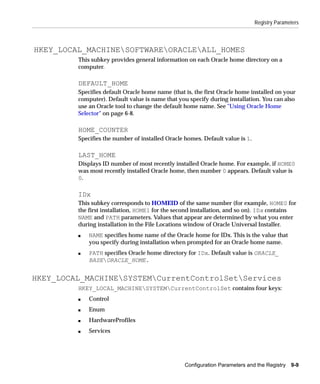 Registry Parameters



HKEY_LOCAL_MACHINESOFTWAREORACLEALL_HOMES
         This subkey provides general information on each Oracle home directory on a
         computer.

         DEFAULT_HOME
         Specifies default Oracle home name (that is, the first Oracle home installed on your
         computer). Default value is name that you specify during installation. You can also
         use an Oracle tool to change the default home name. See "Using Oracle Home
         Selector" on page 6-8.

         HOME_COUNTER
         Specifies the number of installed Oracle homes. Default value is 1.

         LAST_HOME
         Displays ID number of most recently installed Oracle home. For example, if HOME0
         was most recently installed Oracle home, then number 0 appears. Default value is
         0.

         IDx
         This subkey corresponds to HOMEID of the same number (for example, HOME0 for
         the first installation, HOME1 for the second installation, and so on). IDx contains
         NAME and PATH parameters. Values that appear are determined by what you enter
         during installation in the File Locations window of Oracle Universal Installer.
         s   NAME specifies home name of the Oracle home for IDx. This is the value that
             you specify during installation when prompted for an Oracle home name.
         s   PATH specifies Oracle home directory for IDx. Default value is ORACLE_
             BASEORACLE_HOME.


HKEY_LOCAL_MACHINESYSTEMCurrentControlSetServices
         HKEY_LOCAL_MACHINESYSTEMCurrentControlSet contains four keys:
         s   Control
         s   Enum
         s   HardwareProfiles
         s   Services




                                                  Configuration Parameters and the Registry   9-9
 