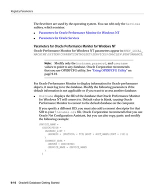Registry Parameters



                      The first three are used by the operating system. You can edit only the Services
                      subkey, which contains:
                      s   Parameters for Oracle Performance Monitor for Windows NT
                      s   Parameters for Oracle Services

                      Parameters for Oracle Performance Monitor for Windows NT
                      Oracle Performance Monitor for Windows NT parameters appear in HKEY_LOCAL_
                      MACHINESYSTEMCURRENTCONTROLSETSERVICESORACLE9PERFORMANCE.


                              Note: Modify only the hostname, password, and username
                              values to point to any database. Oracle Corporation recommends
                              that you use OPERFCFG utility. See "Using OPERFCFG Utility" on
                              page 9-23.


                      For Oracle Performance Monitor to display information for Oracle performance
                      objects, it must log in to the database. Modify the following parameters if the
                      default information is not applicable or if you want to access another database:
                      s   Hostname displays the SID of the database that Oracle Performance Monitor
                          for Windows NT will connect to. Default value is blank, causing Oracle
                          Performance Monitor to connect to the default database on the computer.
                          If you specify a different SID, you must also add a connect descriptor for that
                          SID to your tnsnames.ora file. Oracle Corporation recommends that you use
                          Oracle Net Configuration Assistant, but you can also copy, paste, and modify
                          the following example:
                          SERVICE_NAME =
                            (DESCRIPTION =
                              (ADDRESS_LIST =
                                (ADDRESS = (PROTOCOL = TCP)(HOST = HOST_NAME)(PORT = 1521))
                              )
                              (CONNECT_DATA =
                                (SERVER = DEDICATED)
                                (SERVICE_NAME = SERVICE_NAME)
                              )
                            )




9-10   Oracle9i Database Getting Started
 