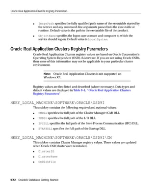 Oracle Real Application Clusters Registry Parameters



                    s    ImagePath specifies the fully qualified path name of the executable started by
                         the service and any command-line arguments passed into the executable at
                         runtime. Default value is the path to the executable file of the product.
                    s    ObjectName specifies the logon user account and computer to which the
                         service should log on. Default value is LocalSystem.


Oracle Real Application Clusters Registry Parameters
                    Oracle Real Application Clusters registry values are based on Oracle Corporation’s
                    Operating System Dependent (OSD) clusterware. If you are not using Oracle OSDs,
                    then some of this information may not be applicable to your particular cluster
                    environment.


                              Note: Oracle Real Application Clusters is not supported on
                              Windows XP.


                    Registry values are first listed and described (where necessary). Data types and
                    default values are displayed in Table 9–1, " Oracle Real Application Clusters
                    Registry Parameters"


HKEY_LOCAL_MACHINESOFTWAREORACLEOSD9I
                    This subkey contains the following required and optional values:
                    s    CMDLL specifies the full path of the Cluster Manager (CM) DLL.
                    s    IODLL specifies the full path of the I/O DLL.
                    s    IPCDLL specifies the full path of the Inter-Process Communication (IPC) DLL.
                    s    STARTDLL specifies the full path of the Startup DLL.


HKEY_LOCAL_MACHINESOFTWAREORACLEOSD9ICM
                    This subkey contains Cluster Manager registry values. These values are updated
                    when Oracle OSD clusterware is installed.
                    s    ClusterID
                    s    ClusterName
                    s    CmDiskFile




9-12   Oracle9i Database Getting Started
 