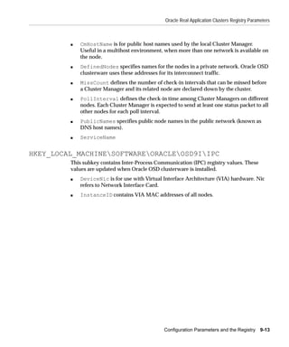 Oracle Real Application Clusters Registry Parameters



         s   CmHostName is for public host names used by the local Cluster Manager.
             Useful in a multihost environment, when more than one network is available on
             the node.
         s   DefinedNodes specifies names for the nodes in a private network. Oracle OSD
             clusterware uses these addresses for its interconnect traffic.
         s   MissCount defines the number of check-in intervals that can be missed before
             a Cluster Manager and its related node are declared down by the cluster.
         s   PollInterval defines the check-in time among Cluster Managers on different
             nodes. Each Cluster Manager is expected to send at least one status packet to all
             other nodes for each poll interval.
         s   PublicNames specifies public node names in the public network (known as
             DNS host names).
         s   ServiceName


HKEY_LOCAL_MACHINESOFTWAREORACLEOSD9IIPC
         This subkey contains Inter-Process Communication (IPC) registry values. These
         values are updated when Oracle OSD clusterware is installed.
         s   DeviceNic is for use with Virtual Interface Architecture (VIA) hardware. Nic
             refers to Network Interface Card.
         s   InstanceID contains VIA MAC addresses of all nodes.




                                                 Configuration Parameters and the Registry 9-13
 
