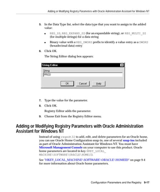 Adding or Modifying Registry Parameters with Oracle Administration Assistant for Windows NT



           5.   In the Data Type list, select the data type that you want to assign to the added
                value:
                s    REG_SZ, REG_EXPAND_SZ (for an expandable string), or REG_MULTI_SZ
                     (for multiple strings) for a data string
                s    Binary value with a REG_DWORD prefix to identify a value entry as a DWORD
                     (hexadecimal data) entry
           6.   Click OK.
                The String Editor dialog box appears:




           7.   Type the value for the parameter.
           8.   Click OK.
                Registry Editor adds the parameter.
           9.   Choose Exit from the Registry Editor menu.


Adding or Modifying Registry Parameters with Oracle Administration
Assistant for Windows NT
           Instead of using regedt32 to add, edit, and delete parameters for an Oracle home,
           you can use Oracle Home Configuration snap-in, one of several snap-ins included
           as part of Oracle Administration Assistant for Windows NT. You must have
           Microsoft Management Console on your computer to use this product. Oracle
           home parameters are located in key HKEY_LOCAL_
           MACHINESOFTWAREORACLEHOMEID.
           See "HKEY_LOCAL_MACHINESOFTWAREORACLEHOMEID" on page 9-4
           for more information about Oracle home parameters.




                                                          Configuration Parameters and the Registry 9-17
 