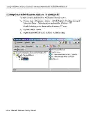 Adding or Modifying Registry Parameters with Oracle Administration Assistant for Windows NT



Starting Oracle Administration Assistant for Windows NT
                    To start Oracle Administration Assistant for Windows NT:
                    1.   Choose Start > Programs > Oracle - HOME_NAME > Configuration and
                         Migration Tools > Administration Assistant for Windows NT.
                         Oracle Administration Assistant for Windows NT starts.
                    2.   Expand Oracle Homes.
                    3.   Right-click the Oracle home that you want to modify.




9-18   Oracle9i Database Getting Started
 