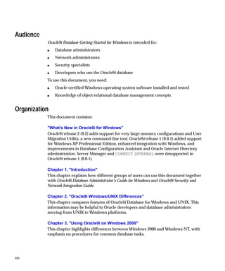 Audience
           Oracle9i Database Getting Started for Windows is intended for:
           s   Database administrators
           s   Network administrators
           s   Security specialists
           s   Developers who use the Oracle9i database
           To use this document, you need:
           s   Oracle-certified Windows operating system software installed and tested
           s   Knowledge of object-relational database management concepts


Organization
           This document contains:

           "What’s New in Oracle9i for Windows"
           Oracle9i release 2 (9.2) adds support for very large memory configurations and User
           Migration Utility, a new command-line tool. Oracle9i release 1 (9.0.1) added support
           for Windows XP Professional Edition, enhanced integration with Windows, and
           improvements in Database Configuration Assistant and Oracle Internet Directory
           administration. Server Manager and CONNECT INTERNAL were desupported in
           Oracle9i release 1 (9.0.1).

           Chapter 1, "Introduction"
           This chapter explains how different groups of users can use this document together
           with Oracle9i Database Administrator’s Guide for Windows and Oracle9i Security and
           Network Integration Guide.

           Chapter 2, "Oracle9i Windows/UNIX Differences"
           This chapter compares features of Oracle9i Database for Windows and UNIX. This
           information may be helpful to Oracle developers and database administrators
           moving from UNIX to Windows platforms.

           Chapter 3, "Using Oracle9i on Windows 2000"
           This chapter highlights differences between Windows 2000 and Windows NT, with
           emphasis on procedures for common database tasks.




xiv
 