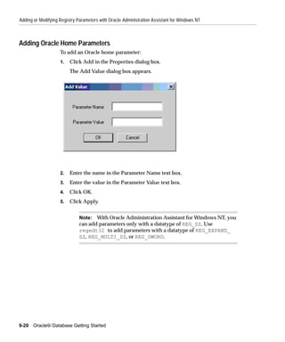Adding or Modifying Registry Parameters with Oracle Administration Assistant for Windows NT



Adding Oracle Home Parameters
                    To add an Oracle home parameter:
                    1.   Click Add in the Properties dialog box.
                         The Add Value dialog box appears.




                    2.   Enter the name in the Parameter Name text box.
                    3.   Enter the value in the Parameter Value text box.
                    4.   Click OK.
                    5.   Click Apply.


                              Note: With Oracle Administration Assistant for Windows NT, you
                              can add parameters only with a datatype of REG_SZ. Use
                              regedt32 to add parameters with a datatype of REG_EXPAND_
                              SZ, REG_MULTI_SZ, or REG_DWORD.




9-20   Oracle9i Database Getting Started
 