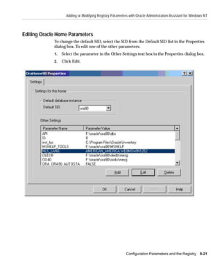 Adding or Modifying Registry Parameters with Oracle Administration Assistant for Windows NT



Editing Oracle Home Parameters
             To change the default SID, select the SID from the Default SID list in the Properties
             dialog box. To edit one of the other parameters:
             1.   Select the parameter in the Other Settings text box in the Properties dialog box.
             2.   Click Edit.




                                                          Configuration Parameters and the Registry 9-21
 