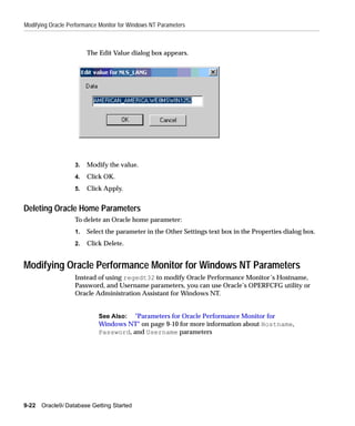 Modifying Oracle Performance Monitor for Windows NT Parameters



                        The Edit Value dialog box appears.




                   3.   Modify the value.
                   4.   Click OK.
                   5.   Click Apply.


Deleting Oracle Home Parameters
                   To delete an Oracle home parameter:
                   1.   Select the parameter in the Other Settings text box in the Properties dialog box.
                   2.   Click Delete.


Modifying Oracle Performance Monitor for Windows NT Parameters
                   Instead of using regedt32 to modify Oracle Performance Monitor’s Hostname,
                   Password, and Username parameters, you can use Oracle’s OPERFCFG utility or
                   Oracle Administration Assistant for Windows NT.


                            See Also: "Parameters for Oracle Performance Monitor for
                            Windows NT" on page 9-10 for more information about Hostname,
                            Password, and Username parameters




9-22   Oracle9i Database Getting Started
 