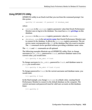 Modifying Oracle Performance Monitor for Windows NT Parameters



Using OPERFCFG Utility
             OPERFCFG utility is an Oracle tool that you run from the command prompt. Use
             this syntax:
                 operfcfg [-U username] [-P password] [-D database_name]

             where:
             s   username is the username registry parameter value that Oracle Performance
                 Monitor uses to log in to the database. You must have a DBA privilege on this
                 database.
             s   password is the password registry parameter value for username.
             s   database_name is the net service name that Oracle Performance Monitor uses
                 to connect to the database. It affects the Hostname registry parameter. The net
                 service name corresponds to the SID of the database that you want to monitor.
                 The -D command can be specified without providing a database name value.
             The -U, -P, and -D commands are all optional.
             The following examples illustrate use of OPERFCFG utility. First, to change
             username to dba_admin, password to frank, and leave database name at its
             current value, you would enter:
                 C:> operfcfg -U dba_admin -P frank

             To change username to dba_admin, password to frank, and database name to
             prod, you would enter:
                 C:> operfcfg -U dba_admin -P frank -D prod

             To change password to frank for the current username and database name, you
             would enter:
                 C:> operfcfg -P frank

             In the final example, you change Hostname to a blank value, causing Oracle
             Performance Monitor to connect to the default database on the computer. The
             current username and password must be valid user accounts on this database.
             Enter:
                 C:> operfcfg -D




                                                      Configuration Parameters and the Registry 9-23
 