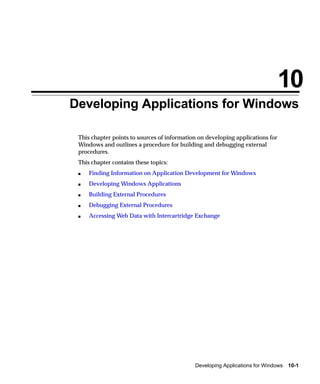 10
Developing Applications for Windows

 This chapter points to sources of information on developing applications for
 Windows and outlines a procedure for building and debugging external
 procedures.
 This chapter contains these topics:
 s   Finding Information on Application Development for Windows
 s   Developing Windows Applications
 s   Building External Procedures
 s   Debugging External Procedures
 s   Accessing Web Data with Intercartridge Exchange




                                             Developing Applications for Windows 10-1
 