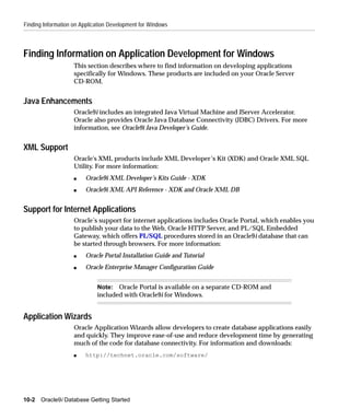 Finding Information on Application Development for Windows



Finding Information on Application Development for Windows
                    This section describes where to find information on developing applications
                    specifically for Windows. These products are included on your Oracle Server
                    CD-ROM.


Java Enhancements
                    Oracle9i includes an integrated Java Virtual Machine and JServer Accelerator.
                    Oracle also provides Oracle Java Database Connectivity (JDBC) Drivers. For more
                    information, see Oracle9i Java Developer’s Guide.


XML Support
                    Oracle's XML products include XML Developer’s Kit (XDK) and Oracle XML SQL
                    Utility. For more information:
                    s   Oracle9i XML Developer’s Kits Guide - XDK
                    s   Oracle9i XML API Reference - XDK and Oracle XML DB


Support for Internet Applications
                    Oracle’s support for internet applications includes Oracle Portal, which enables you
                    to publish your data to the Web, Oracle HTTP Server, and PL/SQL Embedded
                    Gateway, which offers PL/SQL procedures stored in an Oracle9i database that can
                    be started through browsers. For more information:
                    s   Oracle Portal Installation Guide and Tutorial
                    s   Oracle Enterprise Manager Configuration Guide


                             Note: Oracle Portal is available on a separate CD-ROM and
                             included with Oracle9i for Windows.


Application Wizards
                    Oracle Application Wizards allow developers to create database applications easily
                    and quickly. They improve ease-of-use and reduce development time by generating
                    much of the code for database connectivity. For information and downloads:
                    s   http://technet.oracle.com/software/




10-2   Oracle9i Database Getting Started
 