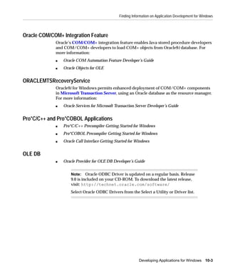 Finding Information on Application Development for Windows



Oracle COM/COM+ Integration Feature
             Oracle’s COM/COM+ integration feature enables Java stored procedure developers
             and COM/COM+ developers to load COM+ objects from Oracle9i database. For
             more information:
             s   Oracle COM Automation Feature Developer’s Guide
             s   Oracle Objects for OLE


ORACLEMTSRecoveryService
             Oracle9i for Windows permits enhanced deployment of COM/COM+ components
             in Microsoft Transaction Server, using an Oracle database as the resource manager.
             For more information:
             s   Oracle Services for Microsoft Transaction Server Developer’s Guide


Pro*C/C++ and Pro*COBOL Applications
             s   Pro*C/C++ Precompiler Getting Started for Windows
             s   Pro*COBOL Precompiler Getting Started for Windows
             s   Oracle Call Interface Getting Started for Windows


OLE DB
             s   Oracle Provider for OLE DB Developer’s Guide


                     Note: Oracle ODBC Driver is updated on a regular basis. Release
                     9.0 is included on your CD-ROM. To download the latest release,
                     visit: http://technet.oracle.com/software/
                     Select Oracle ODBC Drivers from the Select a Utility or Driver list.




                                                             Developing Applications for Windows 10-3
 