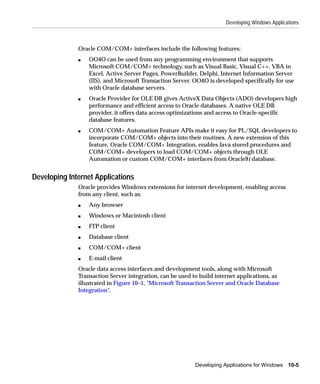 Developing Windows Applications



              Oracle COM/COM+ interfaces include the following features:
              s   OO4O can be used from any programming environment that supports
                  Microsoft COM/COM+ technology, such as Visual Basic, Visual C++, VBA in
                  Excel, Active Server Pages, PowerBuilder, Delphi, Internet Information Server
                  (IIS), and Microsoft Transaction Server. OO4O is developed specifically for use
                  with Oracle database servers.
              s   Oracle Provider for OLE DB gives ActiveX Data Objects (ADO) developers high
                  performance and efficient access to Oracle databases. A native OLE DB
                  provider, it offers data access optimizations and access to Oracle-specific
                  database features.
              s   COM/COM+ Automation Feature APIs make it easy for PL/SQL developers to
                  incorporate COM/COM+ objects into their routines. A new extension of this
                  feature, Oracle COM/COM+ Integration, enables Java stored procedures and
                  COM/COM+ developers to load COM/COM+ objects through OLE
                  Automation or custom COM/COM+ interfaces from Oracle9i database.


Developing Internet Applications
              Oracle provides Windows extensions for internet development, enabling access
              from any client, such as:
              s   Any browser
              s   Windows or Macintosh client
              s   FTP client
              s   Database client
              s   COM/COM+ client
              s   E-mail client
              Oracle data access interfaces and development tools, along with Microsoft
              Transaction Server integration, can be used to build internet applications, as
              illustrated in Figure 10–1, "Microsoft Transaction Server and Oracle Database
              Integration".




                                                           Developing Applications for Windows 10-5
 