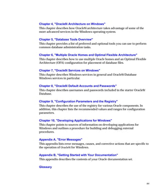 Chapter 4, "Oracle9i Architecture on Windows"
This chapter describes how Oracle9i architecture takes advantage of some of the
more advanced services in the Windows operating system.

Chapter 5, "Database Tools Overview"
This chapter provides a list of preferred and optional tools you can use to perform
common database administration tasks.

Chapter 6, "Multiple Oracle Homes and Optimal Flexible Architecture"
This chapter describes how to use multiple Oracle homes and an Optimal Flexible
Architecture (OFA) configuration for placement of database files.

Chapter 7, "Oracle9i Services on Windows"
This chapter describes Windows services in general and Oracle9i Database
Windows services in particular.

Chapter 8, "Oracle9i Default Accounts and Passwords"
This chapter describes usernames and passwords included in the starter Oracle9i
Database.

Chapter 9, "Configuration Parameters and the Registry"
This chapter describes the use of the registry for various Oracle components. In
addition, this chapter lists the recommended values and ranges for configuration
parameters.

Chapter 10, "Developing Applications for Windows"
This chapter points to sources of information on developing applications for
Windows and outlines a procedure for building and debugging external
procedures.

Appendix A, "Error Messages"
This appendix lists error messages, causes, and corrective actions that are specific to
the operation of Oracle9i for Windows.

Appendix B, "Getting Started with Your Documentation"
This appendix describes the contents of your Oracle documentation set.

Glossary




                                                                                      xv
 