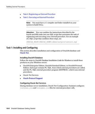 Building External Procedures



                    s    Task 4: Registering an External Procedure
                    s    Task 5: Executing an External Procedure


                               Note: You must have a C compiler and linker installed on your
                               system to build DLLs.



                               Attention: You can combine the instructions described in the
                               fourth and fifth tasks into one SQL script that automates the task of
                               registering and executing your external procedure. For an example
                               of a SQL script that combines these steps, see
                               ORACLE_BASEORACLE_HOMErdbmsextprocextern.sql


Task 1: Installing and Configuring
                    This section describes installation and configuration of Oracle9i database and
                    Oracle Net.

                    Installing Oracle9i Database
                    Follow the steps in Oracle9i Database Installation Guide for Windows to install these
                    products on your Windows server:
                    s    Oracle9i Enterprise Edition, Oracle9i Standard Edition, or Oracle9i Personal
                         Edition. Each type contains PL/SQL, from which external procedures are called,
                         and the PL/SQL external procedure program (EXTPROC), which runs external
                         procedures.
                    s    Oracle Net Services
                    s    Oracle Protocol Support

                    Configuring Oracle Net Services
                    During database server installation, Oracle Net Configuration Assistant configures
                    listener.ora and tnsnames.ora files for external procedure calls.




10-8   Oracle9i Database Getting Started
 
