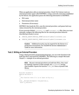 Building External Procedures



              When an application calls an external procedure, Oracle Net Listener starts an
              external procedure agent called EXTPROC. Using a network connection established
              by the listener, the application passes the following information to EXTPROC:
              s   DLL name
              s   External procedure name
              s   Parameters (if necessary)
              EXTPROC then loads the DLL, runs the external procedure, and passes back any
              values returned by the external procedure.
              If you overwrite default listener.ora and tnsnames.ora files, then you must
              manually configure the following files for the external procedure behavior
              described previously to occur:
              s   ORACLE_BASEORACLE_HOMEnetworkadminlistener.ora
              s   ORACLE_BASEORACLE_HOMEnetworkadmintnsnames.ora


                      Caution: Additional security may be required for the listener in a
                      production environment. See Oracle9i Net Services Administrator’s
                      Guide for more information.


Task 2: Writing an External Procedure
              Using a third-generation programming language, you can write functions to be
              built into DLLs and started by EXTPROC. The following is a simple Microsoft
              Visual C++ example of an external procedure:


                      Note: Because external procedures are built into DLLs, they must
                      be explicitly exported. In this example, the DLLEXPORT storage
                      class modifier exports the function FIND_MAX from a dynamic link
                      library.


              #include <windows.h>
              #define NullValue -1
              /*
                 This function tests if x is at least as big as y.
              */
              long __declspec(dllexport) find_max(long x,
               short x_indicator,




                                                          Developing Applications for Windows 10-9
 