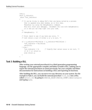 Building External Procedures



                    long y,
                    short y_indicator,
                      short *ret_indicator)
                    {
                        /* It can be tricky to debug DLL’s that are being called by a process
                           that is spawned only when needed, as in this case.
                           Therefore try using the DebugBreak(); command.
                           This will start your debugger. Uncomment the line with DebugBreak();
                           in it and you can step right into your code.
                        */
                        /* DebugBreak(); */

                        /* First check to see if you have any nulls. */
                        /* Just return a null if either x or y is null. */

                        if ( x_indicator==NullValue || y_indicator==NullValue) {
                           *ret_indicator = NullValue;
                           return(0);
                        } else {
                           *ret_indicator = 0;       /* Signify that return value is not null. */
                           if (x >= y) return x;
                           else return y;
                        }
                    }


Task 3: Building a DLL
                    After writing your external procedure(s) in a third-generation programming
                    language, use the appropriate compiler and linker to build a DLL, making sure to
                    export the external procedures as noted previously. See your compiler and linker
                    documentation for instructions on building a DLL and exporting its functions.
                    After building the DLL, you can move it to any directory on your system. For the
                    example in Task 2, you can build the external procedure find_max into a DLL
                    called extern.dll by going to ORACLE_BASEORACLE_HOMErdbmsextproc
                    and typing make.




10-10 Oracle9i Database Getting Started
 