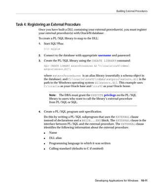 Building External Procedures



Task 4: Registering an External Procedure
              Once you have built a DLL containing your external procedure(s), you must register
              your external procedure(s) with Oracle9i database:
              To create a PL/SQL library to map to the DLL:
              1.   Start SQL*Plus:
                   C:> sqlplus

              2.   Connect to the database with appropriate username and password.
              3.   Create the PL/SQL library using the CREATE LIBRARY command:
                   SQL> CREATE LIBRARY externProcedures AS ’C:oracleora92rdbms
                   extprocextern.dll’;

                   where externProcedures is an alias library (essentially a schema object in
                   the database), and C:oracleora92rdbmsextprocextern.dll is the
                   path to the Windows operating system dllextern.dll. This example uses
                   C:oracle as your Oracle base and ora92 as your Oracle home.


                       Note: The DBA must grant the EXECUTE privilege on the PL/SQL
                       library to users who want to call the library’s external procedure
                       from PL/SQL or SQL.


              4.   Create a PL/SQL program unit specification.
                   Do this by writing a PL/SQL subprogram that uses the EXTERNAL clause
                   instead of declarations and a BEGIN...END block. The EXTERNAL clause is the
                   interface between PL/SQL and the external procedure. The EXTERNAL clause
                   identifies the following information about the external procedure:
                   s   Name
                   s   DLL alias
                   s   Programming language in which it was written
                   s   Calling standard (defaults to C if omitted)




                                                           Developing Applications for Windows 10-11
 