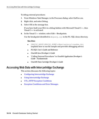 Accessing Web Data with Intercartridge Exchange



                    To debug external procedures:
                    1.   From Windows Task Manager, in the Processes dialog, select ExtProc.exe.
                    2.   Right click, and select Debug.
                    3.   Select OK in the message box.
                         If you have built your DLL in a debug fashion with Microsoft Visual C++, then
                         Visual C++ is activated.
                    4.   In the Visual C++ window, select Edit > Breakpoints.
                         Use the breakpoint identified in dbgextp.sql in the PL/SQL demo directory.

                             See Also:
                             s   ORACLE_BASEORACLE_HOMErdbmsextprocreadme.doc
                                 (explains how to run the sample and provides debugging advice)
                             s   PL/SQL User’s Guide and Reference
                             s   Oracle9i Java Developer’s Guide
                             s   "Calling External Procedures" in Oracle9i Application Developer’s
                                 Guide - Fundamentals
                             s   Oracle9i Data Cartridge Developer’s Guide


Accessing Web Data with Intercartridge Exchange
                    This section discusses the following topics:
                    s    Configuring Intercartridge Exchange
                    s    Using Intercartridge Exchange
                    s    UTL_HTTP Exception Conditions
                    s    Exception Conditions and Error Messages




10-14 Oracle9i Database Getting Started
 